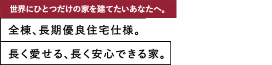 世界にひとつだけの家を建てたいあなたへ。全棟、長期優良住宅仕様。 長く愛せる、長く安心できる家。